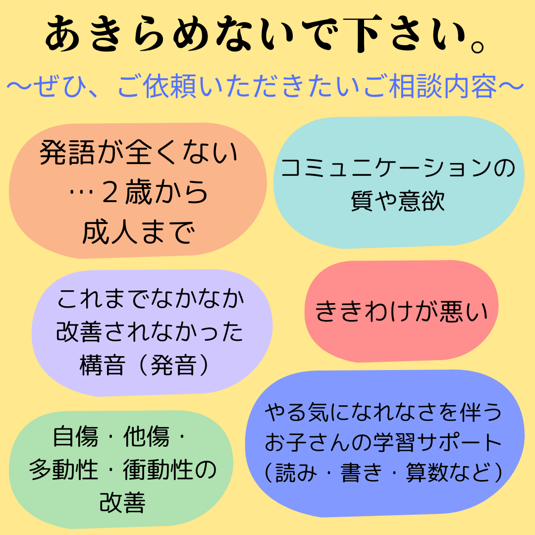 特に、 ◎３歳前後で発語が全くない  ◎コミュニケーション意欲が育たない  ◎これまでなかなか改善されなかった構音（発音）の問題  ◎ききわけが悪い  ◎自傷・他傷・多動性・衝動性の改善  ◎やる気になれなさを伴うお子さんの学習サポート（読み・書き・算数など）   …についてのご相談は、是非ご依頼いただきたい療育 の領域です。